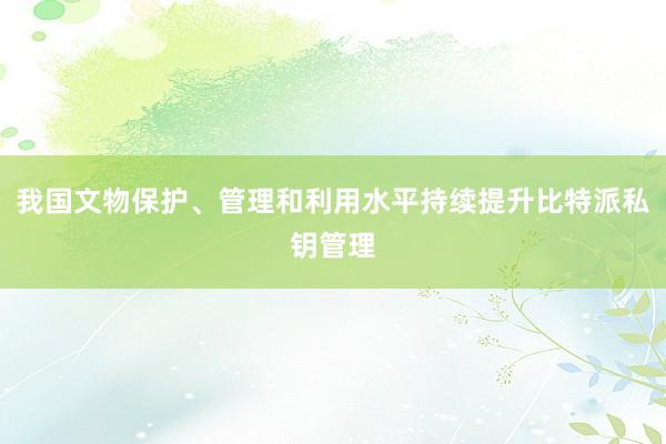 我国文物保护、管理和利用水平持续提升比特派私钥管理