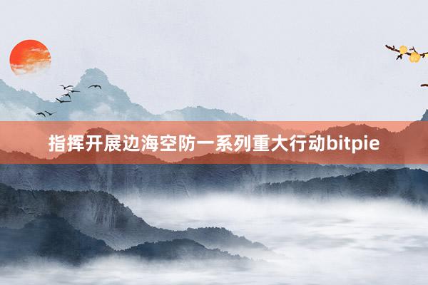 指挥开展边海空防一系列重大行动bitpie