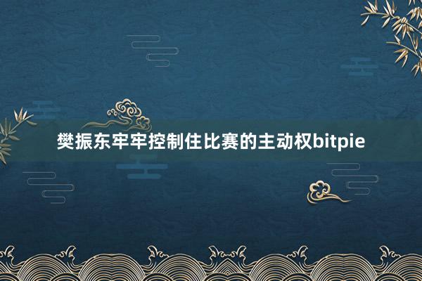 樊振东牢牢控制住比赛的主动权bitpie